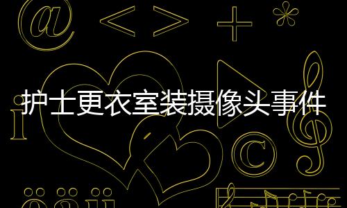護士更衣室裝攝像頭事件揭秘