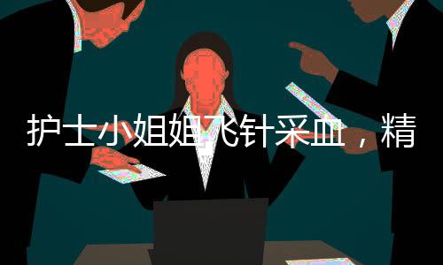 護(hù)士小姐姐飛針采血，精準(zhǔn)技藝展現(xiàn)醫(yī)療人文關(guān)懷
