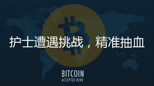 護(hù)士遭遇挑戰(zhàn)，精準(zhǔn)抽血之路二三事