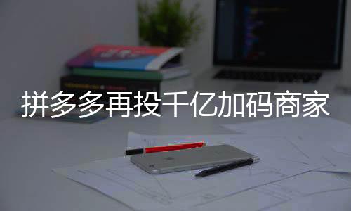 拼多多再投千億加碼商家扶持，助力電商生態(tài)繁榮發(fā)展