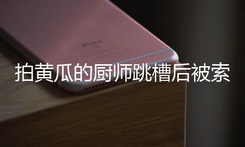 拍黃瓜的廚師跳槽后被索賠XX萬