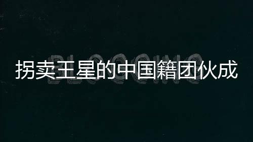 拐賣王星的中國籍團(tuán)伙成員被遣返，揭示人口拐賣案件的重大進(jìn)展