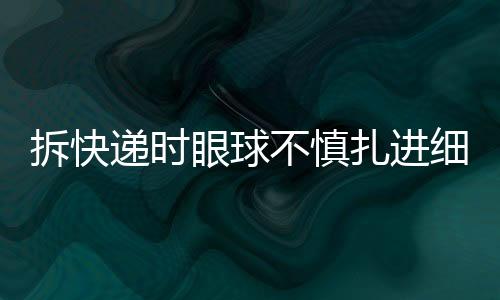 拆快遞時(shí)眼球不慎扎進(jìn)細(xì)刺，安全意識(shí)需加強(qiáng)