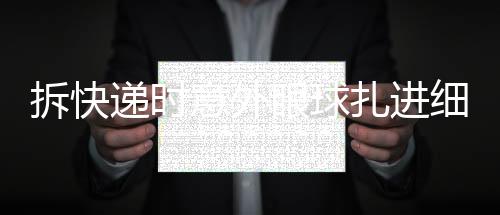 拆快遞時(shí)意外眼球扎進(jìn)細(xì)刺——一起關(guān)注安全拆包事件
