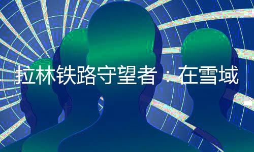 拉林鐵路守望者：在雪域“天路”托起365個(gè)“扎西德勒”