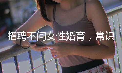 招聘不問女性婚育，常識(shí)普及刻不容緩