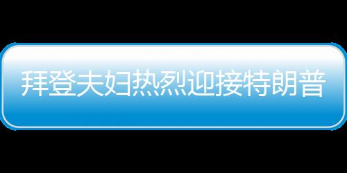 拜登夫婦熱烈迎接特朗普，歡迎回家，共展團(tuán)結(jié)篇章