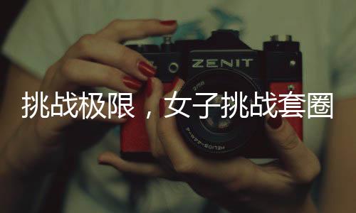 挑戰(zhàn)極限，女子挑戰(zhàn)套圈成功套入三百個(gè)，一觸即發(fā)的神秘力量驚現(xiàn)活動(dòng)現(xiàn)場(chǎng)！