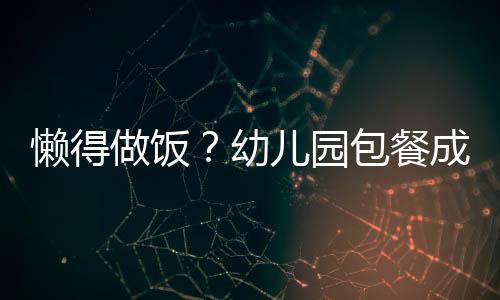 懶得做飯？幼兒園包餐成家長(zhǎng)新寵