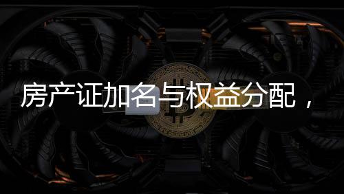 房產(chǎn)證加名與權(quán)益分配，現(xiàn)實挑戰(zhàn)與應(yīng)對策略