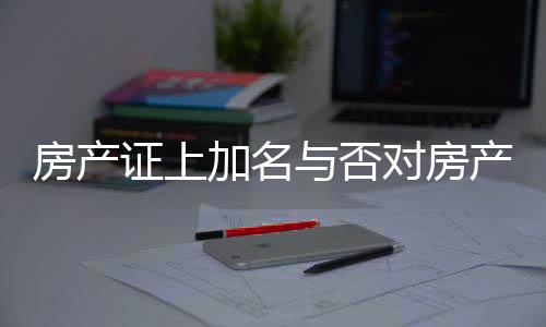 房產(chǎn)證上加名與否對房產(chǎn)分配的影響，解讀相關(guān)法規(guī)與實(shí)際操作
