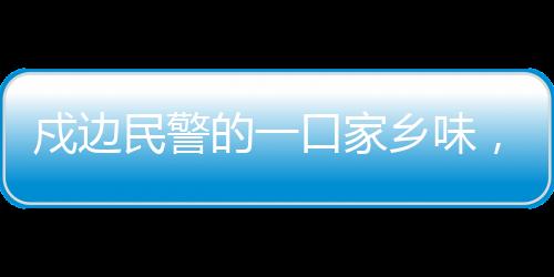 戍邊民警的一口家鄉(xiāng)味，邊疆的溫情與文化的連結(jié)