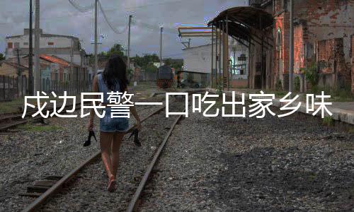 戍邊民警一口吃出家鄉(xiāng)味瞬間落淚
