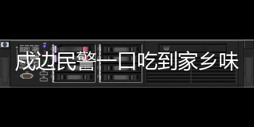 戍邊民警一口吃到家鄉(xiāng)味，邊防線上的溫暖瞬間