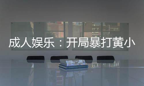 成人娛樂(lè)：開局暴打黃小廚！