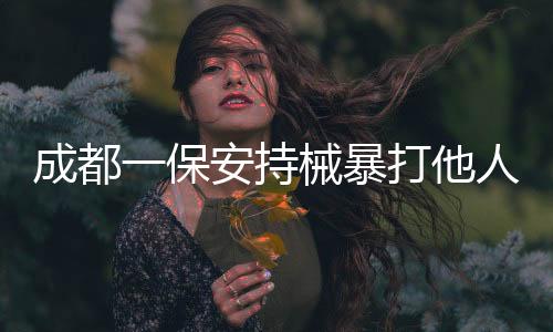 成都一保安持械暴打他人事件曝光，警方迅速介入調(diào)查處理