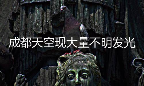 成都天空現(xiàn)大量不明發(fā)光物，神秘現(xiàn)象引發(fā)關(guān)注熱議