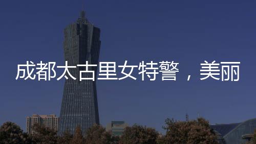 成都太古里女特警，美麗與力量并存
