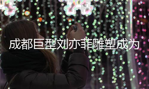 成都巨型劉亦菲雕塑成為新晉網(wǎng)紅打卡點(diǎn)