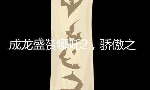 成龍盛贊哪吒2，驕傲之作背后的精神傳承與文化共鳴