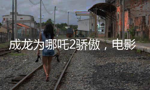 成龍為哪吒2驕傲，電影魅力與傳承精神的完美結(jié)合