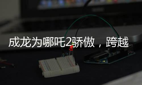 成龍為哪吒2驕傲，跨越時空的影壇巨星與神話英雄的榮耀碰撞