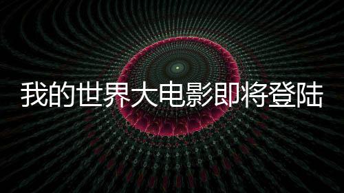 我的世界大電影即將登陸銀幕，一二三四五六七八九十引全球關(guān)注