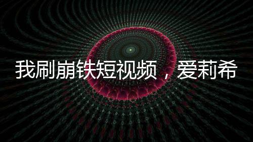 我刷崩鐵短視頻，愛(ài)莉希雅社死當(dāng)場(chǎng)