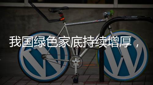 我國綠色家底持續(xù)增厚，生態(tài)文明建設(shè)的顯著成果