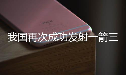 我國再次成功發(fā)射一箭三星，一探太空新篇章