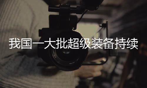 我國一大批超級裝備持續(xù)上新，引領(lǐng)全球科技創(chuàng)新潮流
