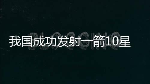 我國成功發(fā)射一箭10星，開創(chuàng)航天新紀元