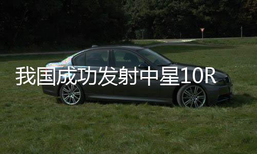 我國成功發(fā)射中星10R衛(wèi)星，開啟新時(shí)代航天新篇章