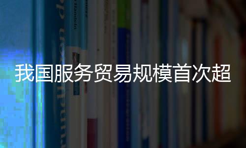 我國服務(wù)貿(mào)易規(guī)模首次超過萬億美元