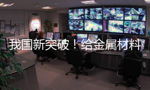我國新突破！給金屬材料搭“鋼筋骨架” 可大幅提升穩(wěn)定性