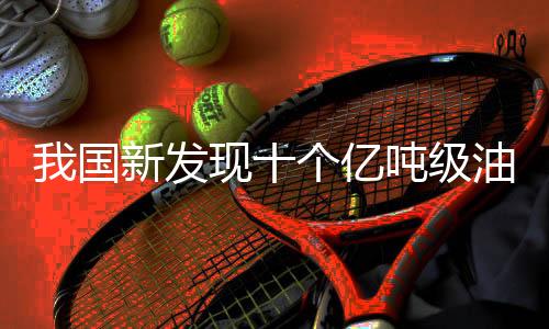 我國(guó)新發(fā)現(xiàn)十個(gè)億噸級(jí)油田，推動(dòng)能源產(chǎn)業(yè)跨越式發(fā)展