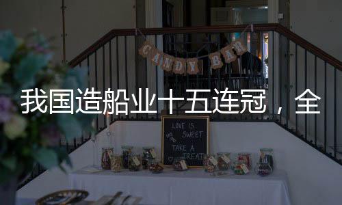 我國造船業(yè)十五連冠，全球領(lǐng)先引領(lǐng)世界船舶產(chǎn)業(yè)新時(shí)代
