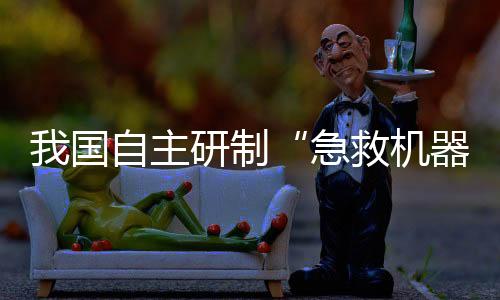 我國自主研制“急救機(jī)器人”亮相！救援“小能手”能干啥？
