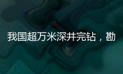 我國超萬米深井完鉆，勘探領(lǐng)域的一大突破