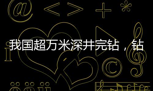 我國(guó)超萬(wàn)米深井完鉆，鉆探技術(shù)的新里程碑