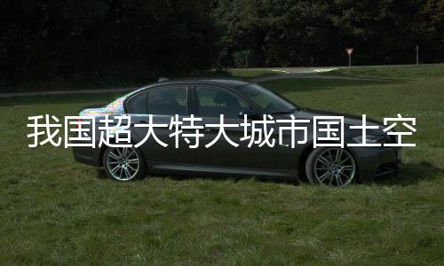 我國超大特大城市國土空間總體規(guī)劃全部獲批