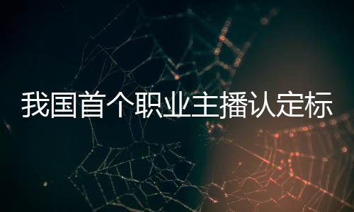 我國首個職業(yè)主播認定標(biāo)準(zhǔn)公布：分三級 品德評級可一票否決