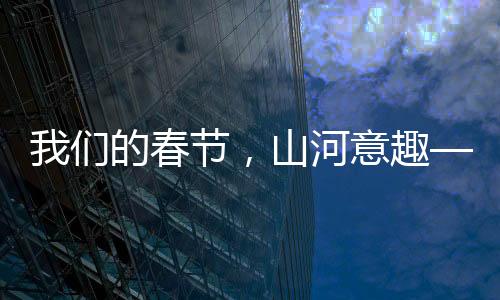 我們的春節(jié)，山河意趣——描繪盛世新畫卷，共慶美好新篇章