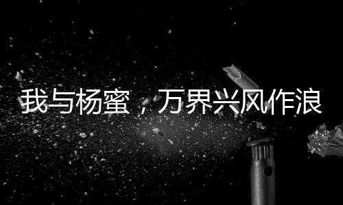 我與楊蜜，萬(wàn)界興風(fēng)作浪二人組！