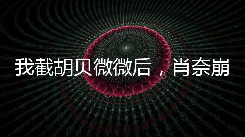 我截胡貝微微后，肖奈崩潰了