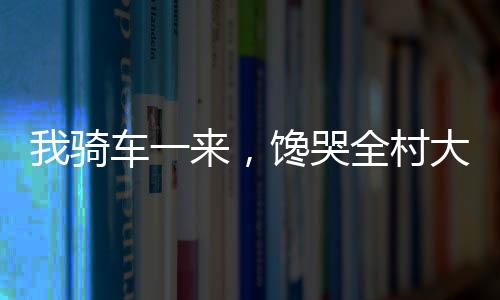 我騎車一來，饞哭全村大人小孩