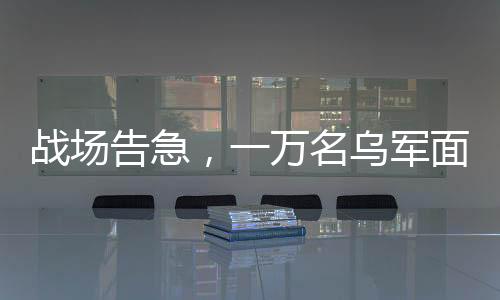 戰(zhàn)場告急，一萬名烏軍面臨包圍危險