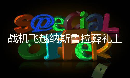 戰(zhàn)機飛越納斯魯拉葬禮上空，一場空中的凝視與國家的哀榮