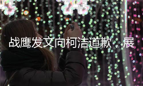 戰(zhàn)鷹發(fā)文向柯潔道歉，展現(xiàn)出真摯悔意和重建信任的決心