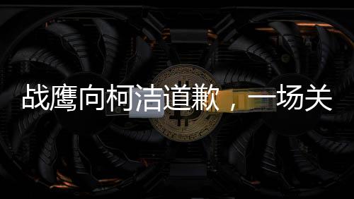 戰(zhàn)鷹向柯潔道歉，一場(chǎng)關(guān)于尊重與理解的對(duì)話